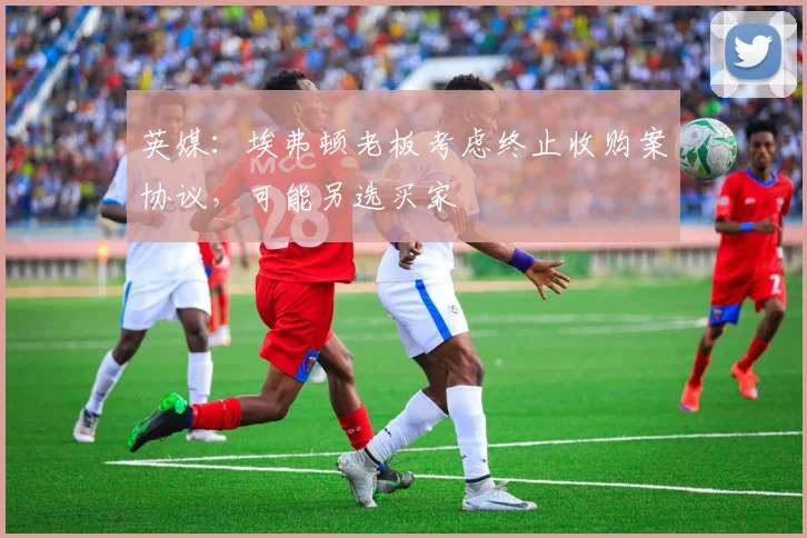 英媒：埃弗顿老板考虑终止收购案协议，可能另选买家