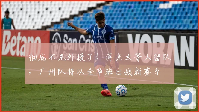彻底不见外援了！蒋光太等人留队，广州队将以全华班出战新赛季