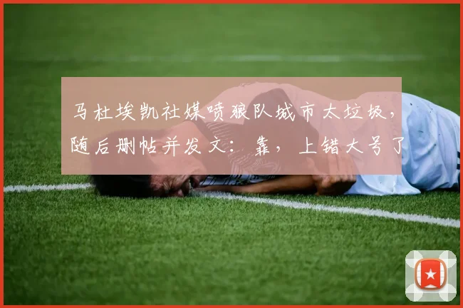 马杜埃凯社媒喷狼队城市太垃圾，随后删帖并发文：靠，上错大号了