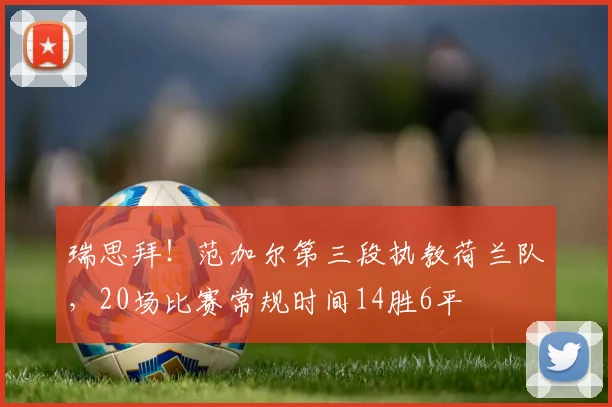 瑞思拜！范加尔第三段执教荷兰队，20场比赛常规时间14胜6平