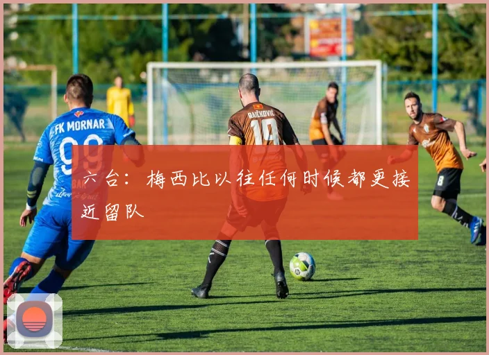 六台：梅西比以往任何时候都更接近留队