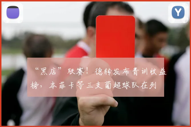 “黑店”联赛！德转发布青训收益榜，本菲卡等三支葡超球队在列