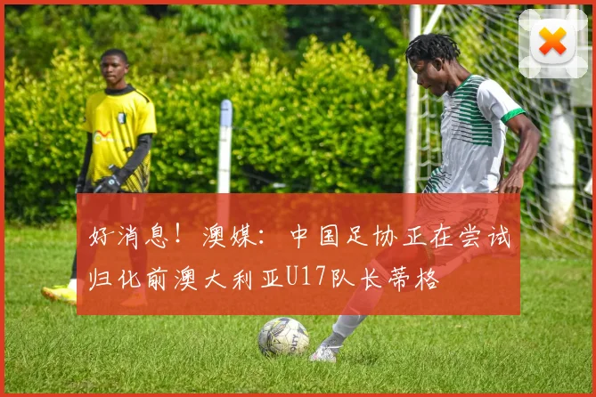 好消息！澳媒：中国足协正在尝试归化前澳大利亚U17队长蒂格