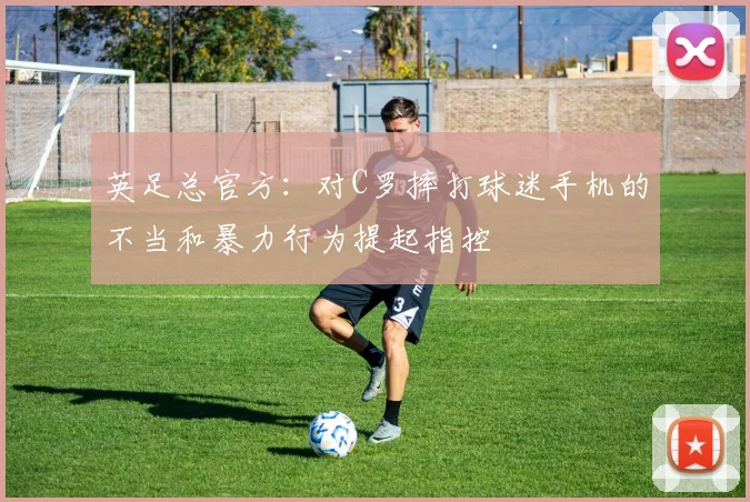英足总官方：对C罗摔打球迷手机的不当和暴力行为提起指控