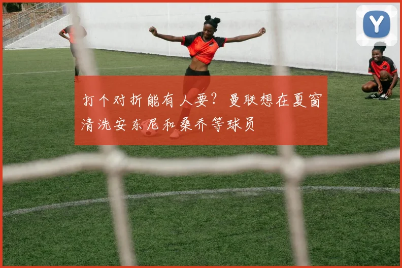 打个对折能有人要？曼联想在夏窗清洗安东尼和桑乔等球员