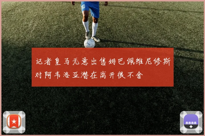 记者皇马无意出售姆巴佩维尼修斯对阿韦洛亚潜在离开很不舍