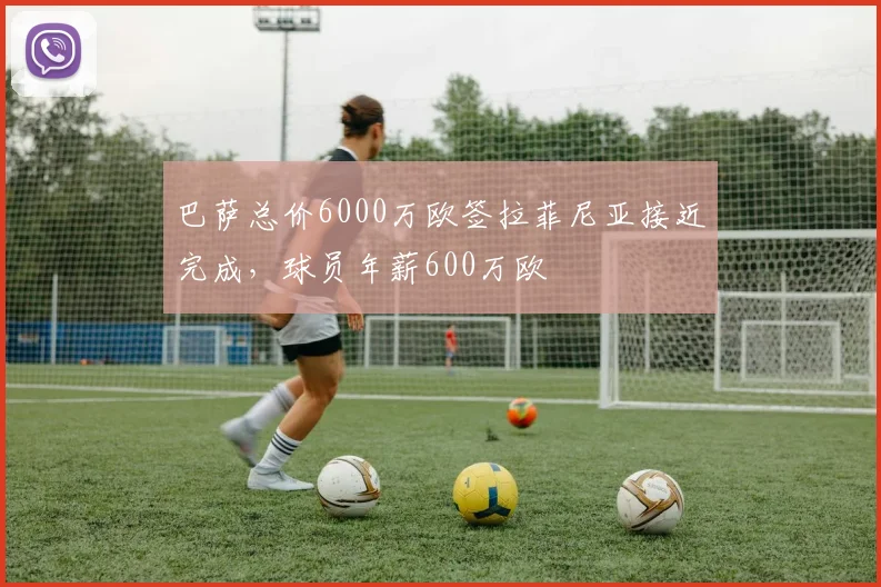 巴萨总价6000万欧签拉菲尼亚接近完成，球员年薪600万欧