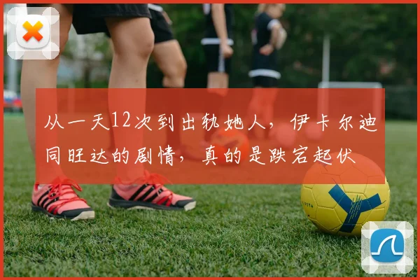 从一天12次到出轨她人，伊卡尔迪同旺达的剧情，真的是跌宕起伏