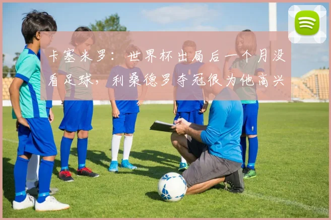 卡塞米罗：世界杯出局后一个月没看足球，利桑德罗夺冠很为他高兴