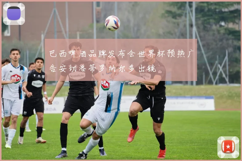 巴西啤酒品牌发布会世界杯预热广告安切洛蒂罗纳尔多出镜