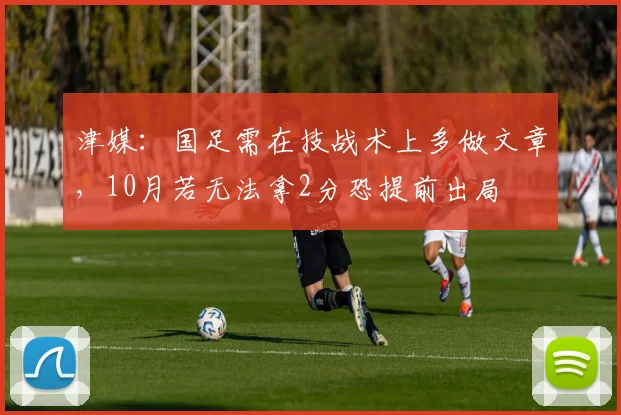 津媒：国足需在技战术上多做文章，10月若无法拿2分恐提前出局