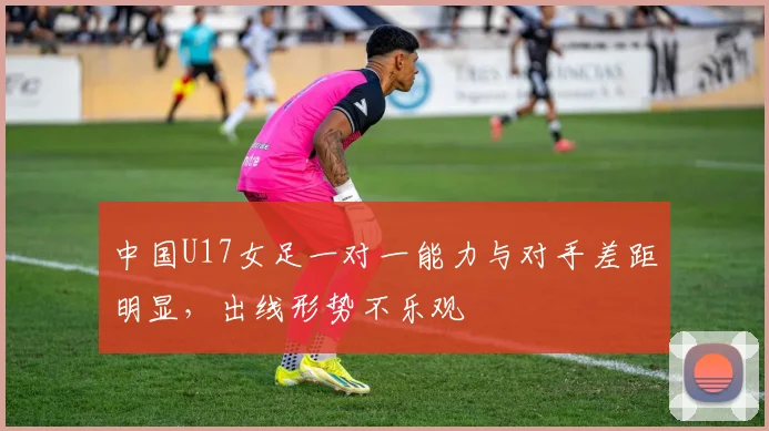 中国U17女足一对一能力与对手差距明显，出线形势不乐观
