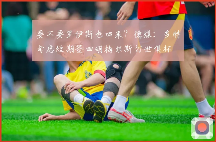 要不要罗伊斯也回来？德媒：多特考虑短期签回胡梅尔斯打世俱杯