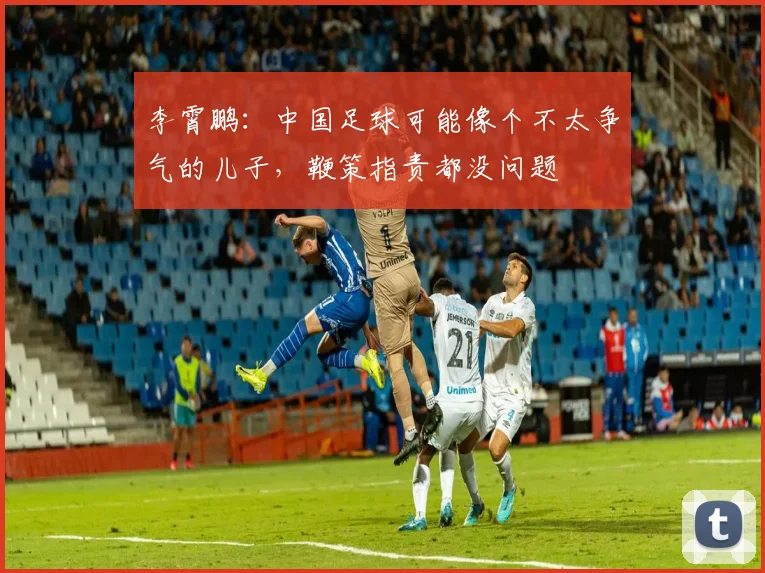 李霄鹏：中国足球可能像个不太争气的儿子，鞭策指责都没问题