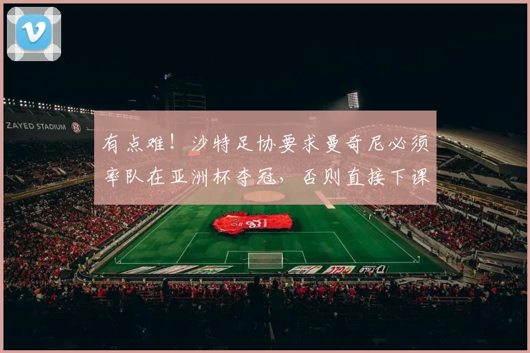 有点难！沙特足协要求曼奇尼必须率队在亚洲杯夺冠，否则直接下课
