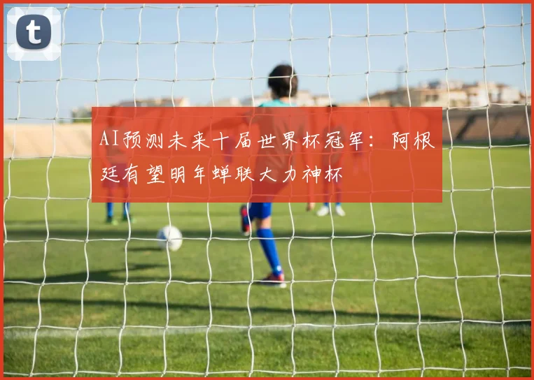 AI预测未来十届世界杯冠军：阿根廷有望明年蝉联大力神杯