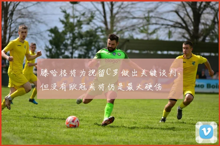 滕哈格将为挽留C罗做出关键谈判，但没有欧冠或将仍是最大硬伤