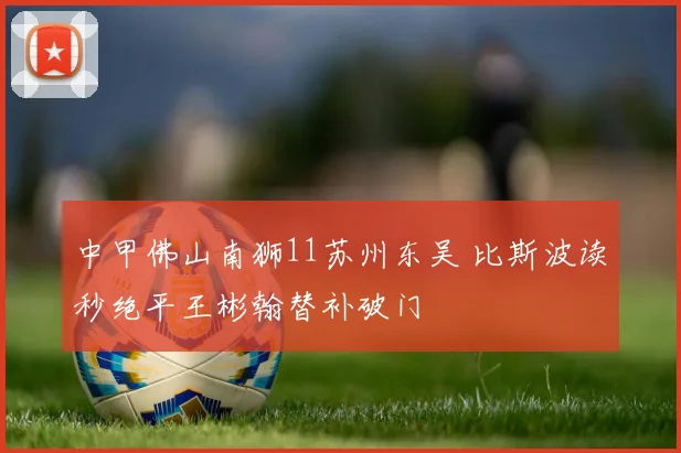 中甲佛山南狮11苏州东吴 比斯波读秒绝平王彬翰替补破门