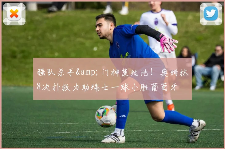 强队杀手&门神集结地！奥姆林8次扑救力助瑞士一球小胜葡萄牙