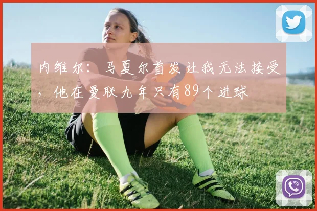 内维尔：马夏尔首发让我无法接受，他在曼联九年只有89个进球