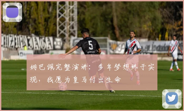 姆巴佩完整演讲：多年梦想终于实现，我愿为皇马付出生命