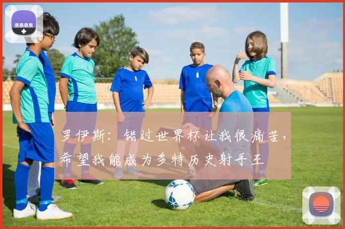 罗伊斯：错过世界杯让我很痛苦，希望我能成为多特历史射手王