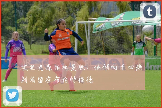 埃里克森拒绝曼联，他倾向于回热刺或留在布伦特福德