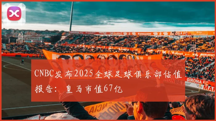 CNBC发布2025全球足球俱乐部估值报告：皇马市值67亿